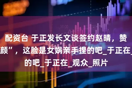 配资台 于正发长文谈签约赵晴，赞“绝世的容颜”，这脸是女娲亲手捏的吧_于正在_观众_照片