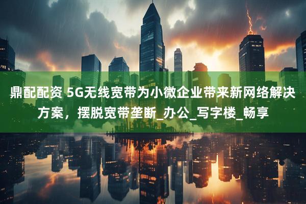 鼎配配资 5G无线宽带为小微企业带来新网络解决方案，摆脱宽带垄断_办公_写字楼_畅享