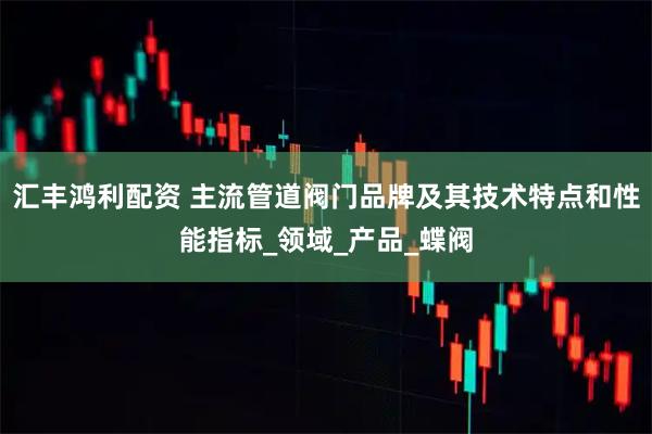 汇丰鸿利配资 主流管道阀门品牌及其技术特点和性能指标_领域_产品_蝶阀
