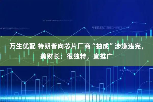 万生优配 特朗普向芯片厂商“抽成”涉嫌违宪，美财长：很独特，宜推广