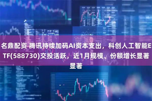 名鼎配资 腾讯持续加码AI资本支出，科创人工智能ETF(588730)交投活跃，近1月规模、份额增长显著