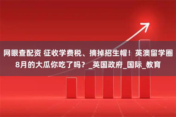 网眼查配资 征收学费税、摘掉招生帽！英澳留学圈8月的大瓜你吃了吗？_英国政府_国际_教育