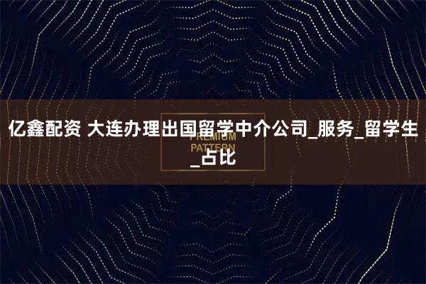 亿鑫配资 大连办理出国留学中介公司_服务_留学生_占比