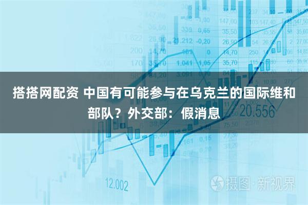 搭搭网配资 中国有可能参与在乌克兰的国际维和部队？外交部：假消息