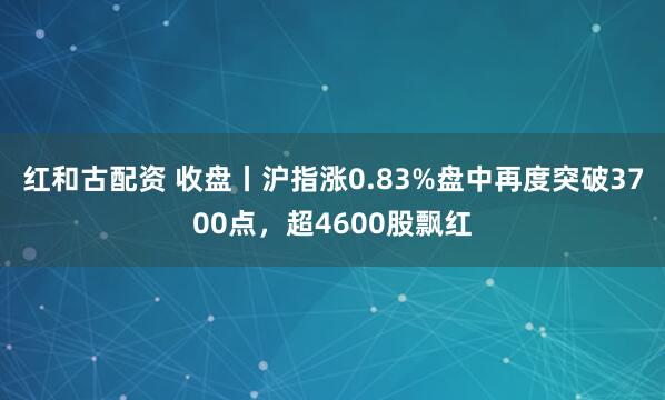 红和古配资 收盘丨沪指涨0.83%盘中再度突破3700点，超4600股飘红