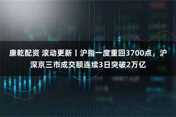 康乾配资 滚动更新丨沪指一度重回3700点，沪深京三市成交额连续3日突破2万亿