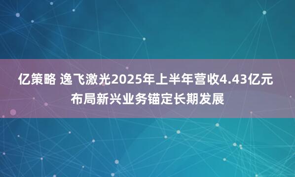 亿策略 逸飞激光2025年上半年营收4.43亿元 布局新兴业务锚定长期发展