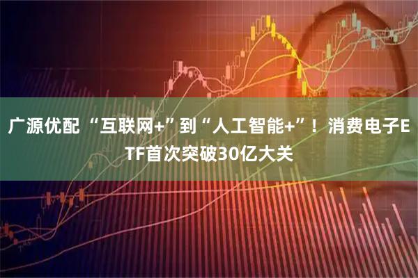 广源优配 “互联网+”到“人工智能+”！消费电子ETF首次突破30亿大关
