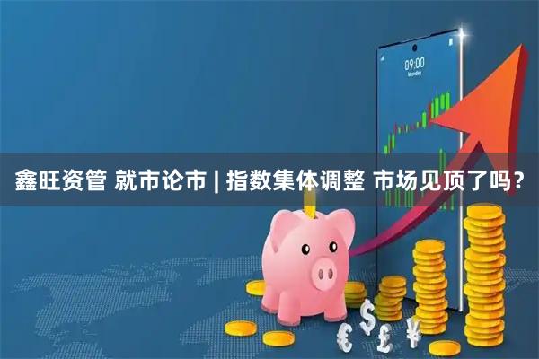 鑫旺资管 就市论市 | 指数集体调整 市场见顶了吗？