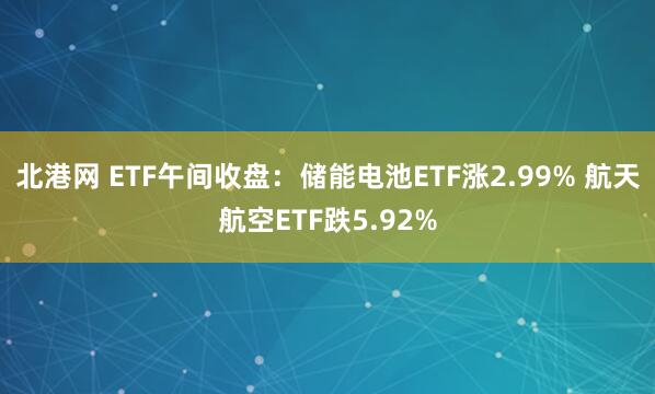 北港网 ETF午间收盘：储能电池ETF涨2.99% 航天航空ETF跌5.92%