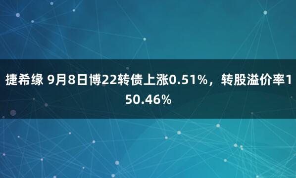 捷希缘 9月8日博22转债上涨0.51%，转股溢价率150.46%