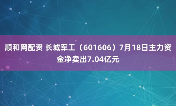 顺和网配资 长城军工（601606）7月18日主力资金净卖出7.04亿元