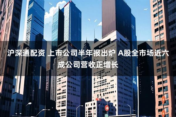 沪深通配资 上市公司半年报出炉 A股全市场近六成公司营收正增长