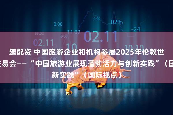趣配资 中国旅游企业和机构参展2025年伦敦世界旅游交易会—— “中国旅游业展现蓬勃活力与创新实践”（国际视点）