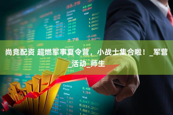 尚竞配资 超燃军事夏令营，小战士集合啦！_军营_活动_师生
