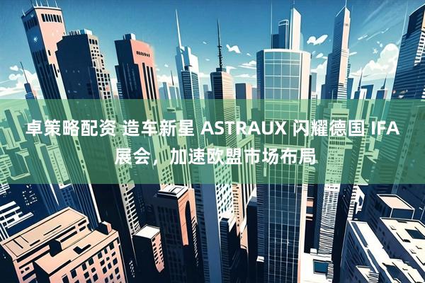 卓策略配资 造车新星 ASTRAUX 闪耀德国 IFA 展会，加速欧盟市场布局