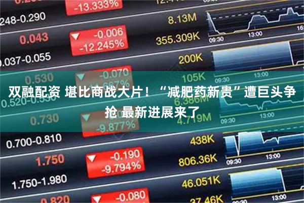 双融配资 堪比商战大片！“减肥药新贵”遭巨头争抢 最新进展来了