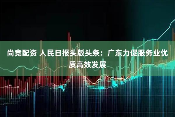 尚竞配资 人民日报头版头条：广东力促服务业优质高效发展