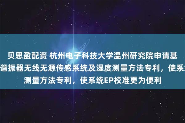 贝思盈配资 杭州电子科技大学温州研究院申请基于伪厄米物理的三谐振器无线无源传感系统及湿度测量方法专利,使系统EP校准更为便利