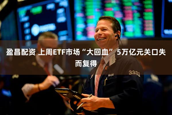 盈昌配资 上周ETF市场“大回血” 5万亿元关口失而复得