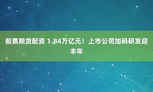 般票期货配资 1.84万亿元！上市公司加码研发迎丰年